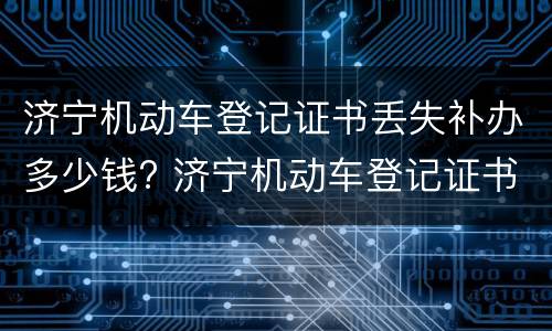 济宁机动车登记证书丢失补办多少钱? 济宁机动车登记证书丢失补办多少钱一张
