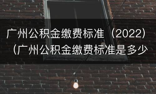 广州公积金缴费标准（2022）（广州公积金缴费标准是多少）