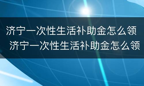 济宁一次性生活补助金怎么领 济宁一次性生活补助金怎么领取