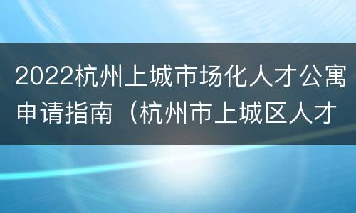 2022杭州上城市场化人才公寓申请指南（杭州市上城区人才政策）