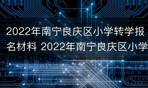 2022年南宁良庆区小学转学报名材料 2022年南宁良庆区小学转学报名材料是什么