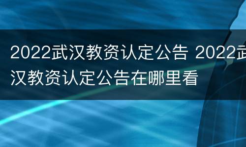 2022武汉教资认定公告 2022武汉教资认定公告在哪里看