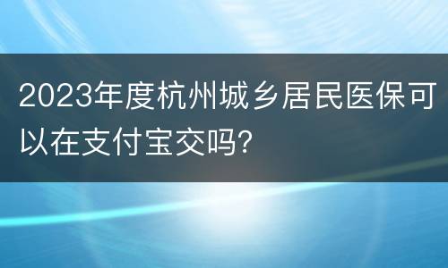 2023年度杭州城乡居民医保可以在支付宝交吗？
