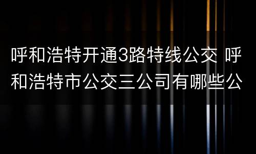 呼和浩特开通3路特线公交 呼和浩特市公交三公司有哪些公交