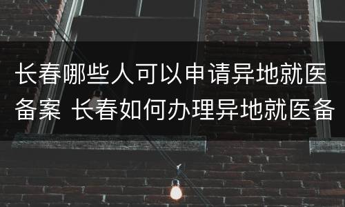 长春哪些人可以申请异地就医备案 长春如何办理异地就医备案