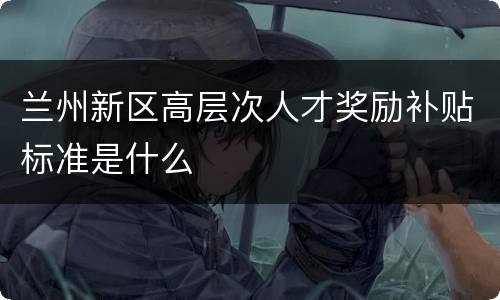 兰州新区高层次人才奖励补贴标准是什么