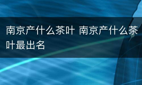南京产什么茶叶 南京产什么茶叶最出名