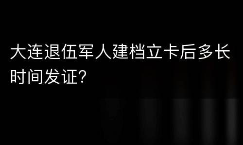 大连退伍军人建档立卡后多长时间发证?