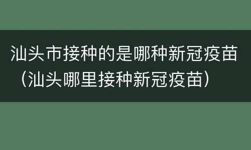 汕头市接种的是哪种新冠疫苗（汕头哪里接种新冠疫苗）