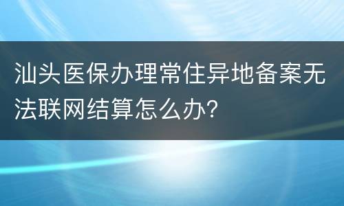 汕头医保办理常住异地备案无法联网结算怎么办？