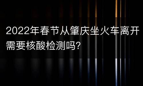 2022年春节从肇庆坐火车离开需要核酸检测吗？