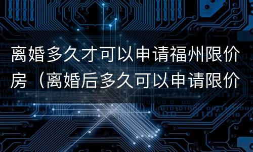离婚多久才可以申请福州限价房（离婚后多久可以申请限价房）