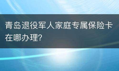 青岛退役军人家庭专属保险卡在哪办理？