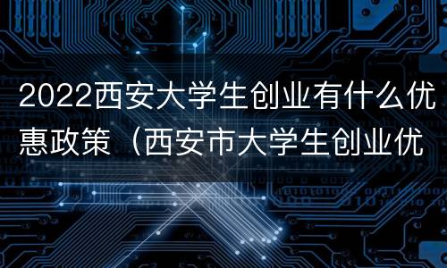 2022西安大学生创业有什么优惠政策（西安市大学生创业优惠政策）