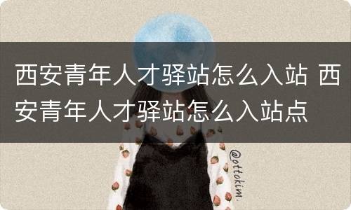 西安青年人才驿站怎么入站 西安青年人才驿站怎么入站点