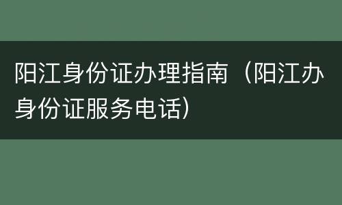 阳江身份证办理指南（阳江办身份证服务电话）