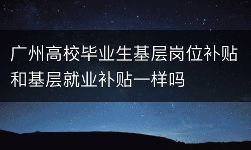 广州高校毕业生基层岗位补贴和基层就业补贴一样吗