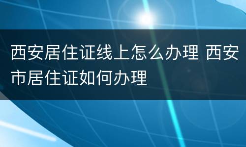 西安居住证线上怎么办理 西安市居住证如何办理