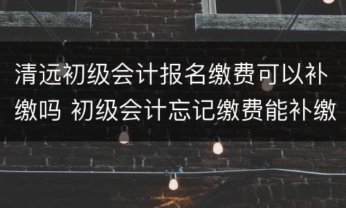 清远初级会计报名缴费可以补缴吗 初级会计忘记缴费能补缴费吗