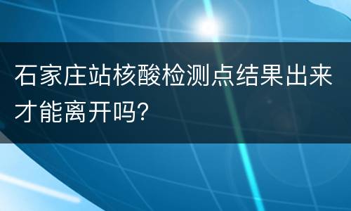 石家庄站核酸检测点结果出来才能离开吗？