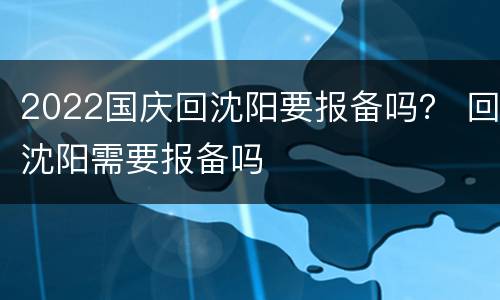 2022国庆回沈阳要报备吗？ 回沈阳需要报备吗