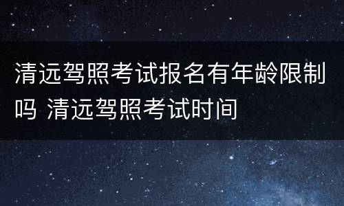 清远驾照考试报名有年龄限制吗 清远驾照考试时间