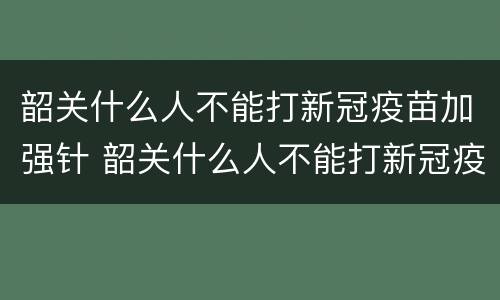 韶关什么人不能打新冠疫苗加强针 韶关什么人不能打新冠疫苗加强针了