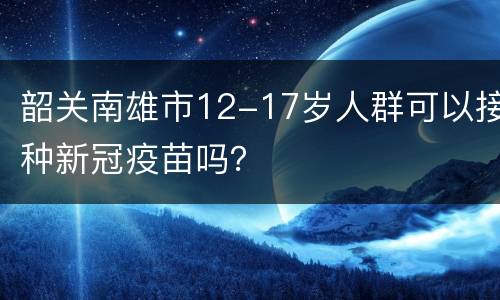 韶关南雄市12-17岁人群可以接种新冠疫苗吗？