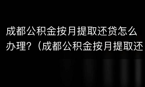 成都公积金按月提取还贷怎么办理?（成都公积金按月提取还贷最新消息）