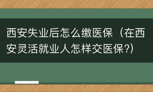 西安失业后怎么缴医保（在西安灵活就业人怎样交医保?）