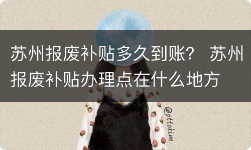 苏州报废补贴多久到账？ 苏州报废补贴办理点在什么地方