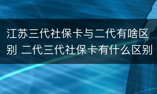 江苏三代社保卡与二代有啥区别 二代三代社保卡有什么区别