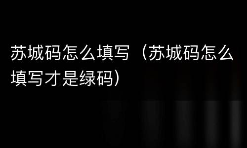苏城码怎么填写（苏城码怎么填写才是绿码）