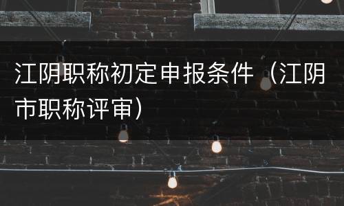 江阴职称初定申报条件（江阴市职称评审）