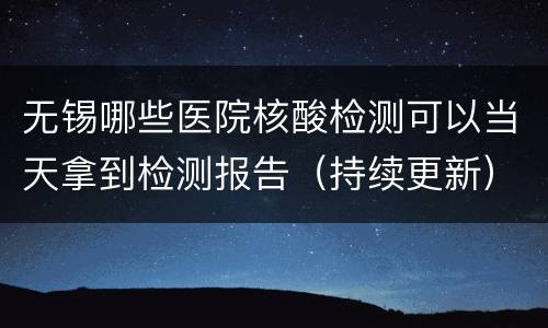 无锡哪些医院核酸检测可以当天拿到检测报告（持续更新）
