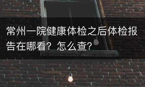 常州一院健康体检之后体检报告在哪看？怎么查？