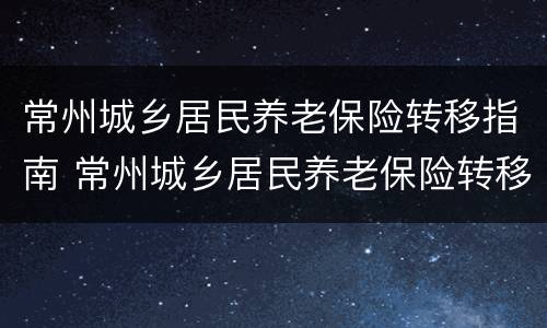 常州城乡居民养老保险转移指南 常州城乡居民养老保险转移指南最新