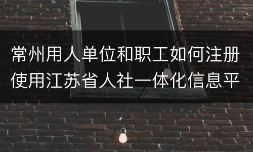 常州用人单位和职工如何注册使用江苏省人社一体化信息平台？