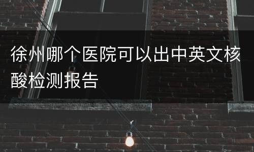 徐州哪个医院可以出中英文核酸检测报告