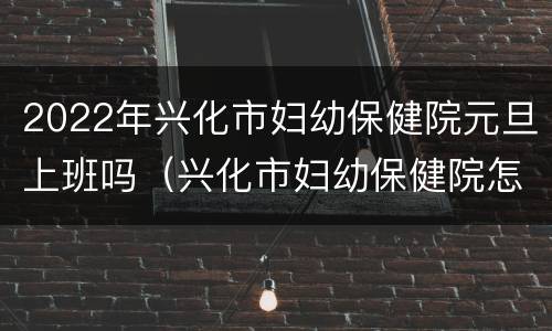 2022年兴化市妇幼保健院元旦上班吗（兴化市妇幼保健院怎么样）