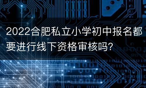 2022合肥私立小学初中报名都要进行线下资格审核吗？