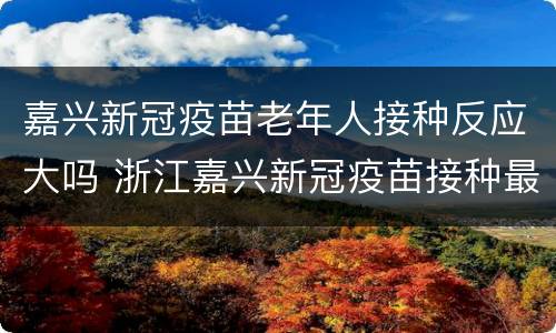 嘉兴新冠疫苗老年人接种反应大吗 浙江嘉兴新冠疫苗接种最新消息