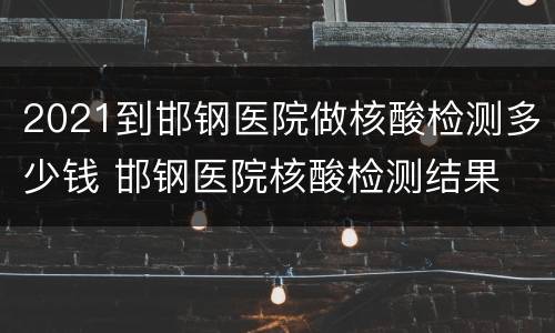 2021到邯钢医院做核酸检测多少钱 邯钢医院核酸检测结果