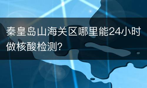 秦皇岛山海关区哪里能24小时做核酸检测？