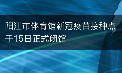 阳江市体育馆新冠疫苗接种点于15日正式闭馆