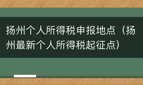 扬州个人所得税申报地点（扬州最新个人所得税起征点）