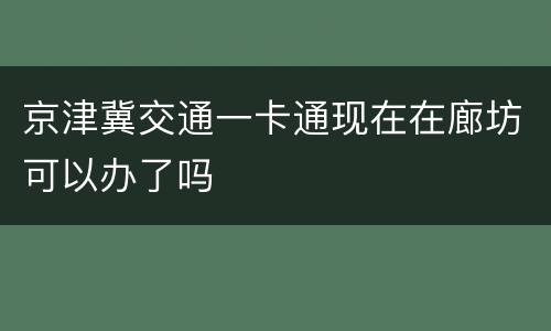 京津冀交通一卡通现在在廊坊可以办了吗