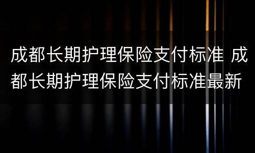 成都长期护理保险支付标准 成都长期护理保险支付标准最新