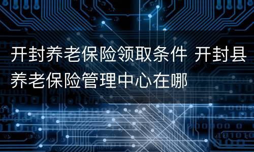 开封养老保险领取条件 开封县养老保险管理中心在哪