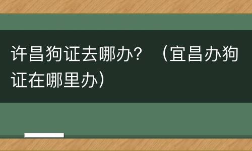 许昌狗证去哪办？（宜昌办狗证在哪里办）